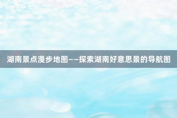 湖南景点漫步地图——探索湖南好意思景的导航图